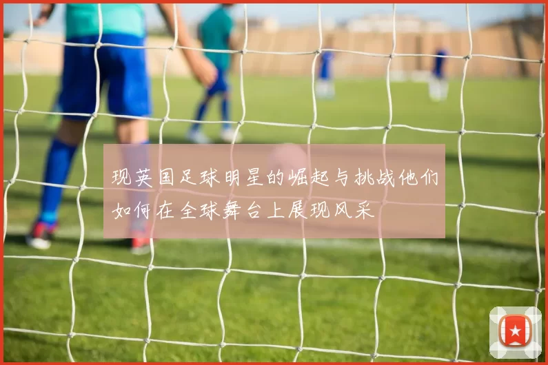 现英国足球明星的崛起与挑战他们如何在全球舞台上展现风采