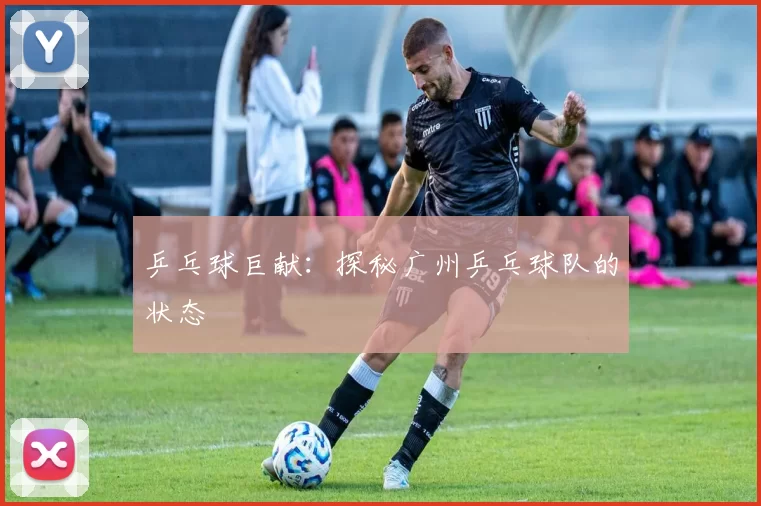 乒乓球巨献：探秘广州乒乓球队的状态