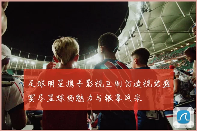 足球明星携手影视巨制打造视觉盛宴尽显球场魅力与银幕风采