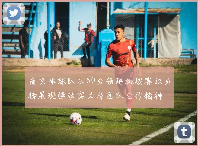 南京排球队以60分领跑挑战赛积分榜展现强劲实力与团队合作精神