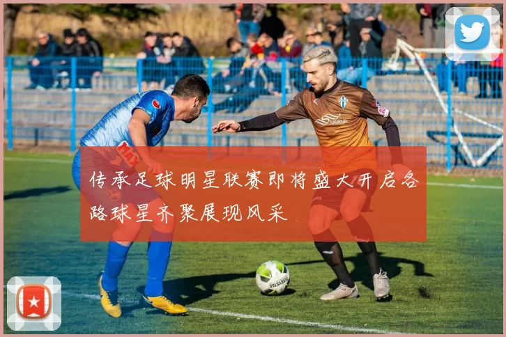 传承足球明星联赛即将盛大开启各路球星齐聚展现风采