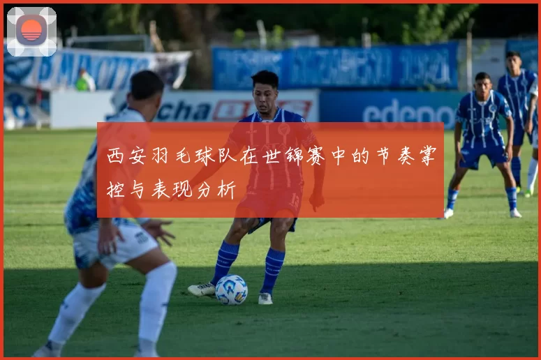 西安羽毛球队在世锦赛中的节奏掌控与表现分析