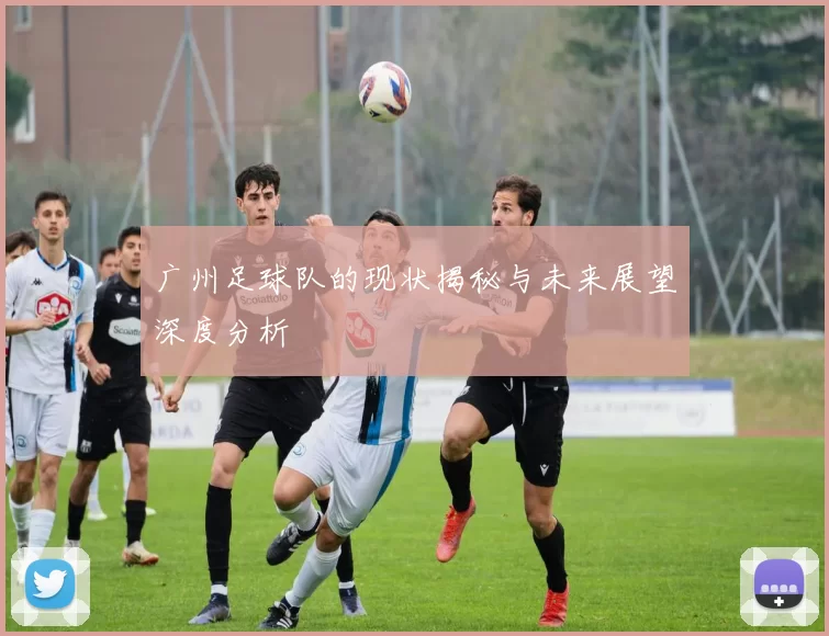 广州足球队的现状揭秘与未来展望深度分析