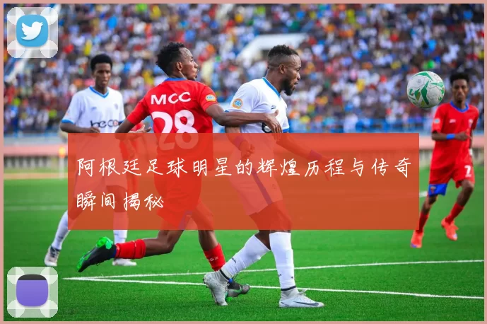 阿根廷足球明星的辉煌历程与传奇瞬间揭秘